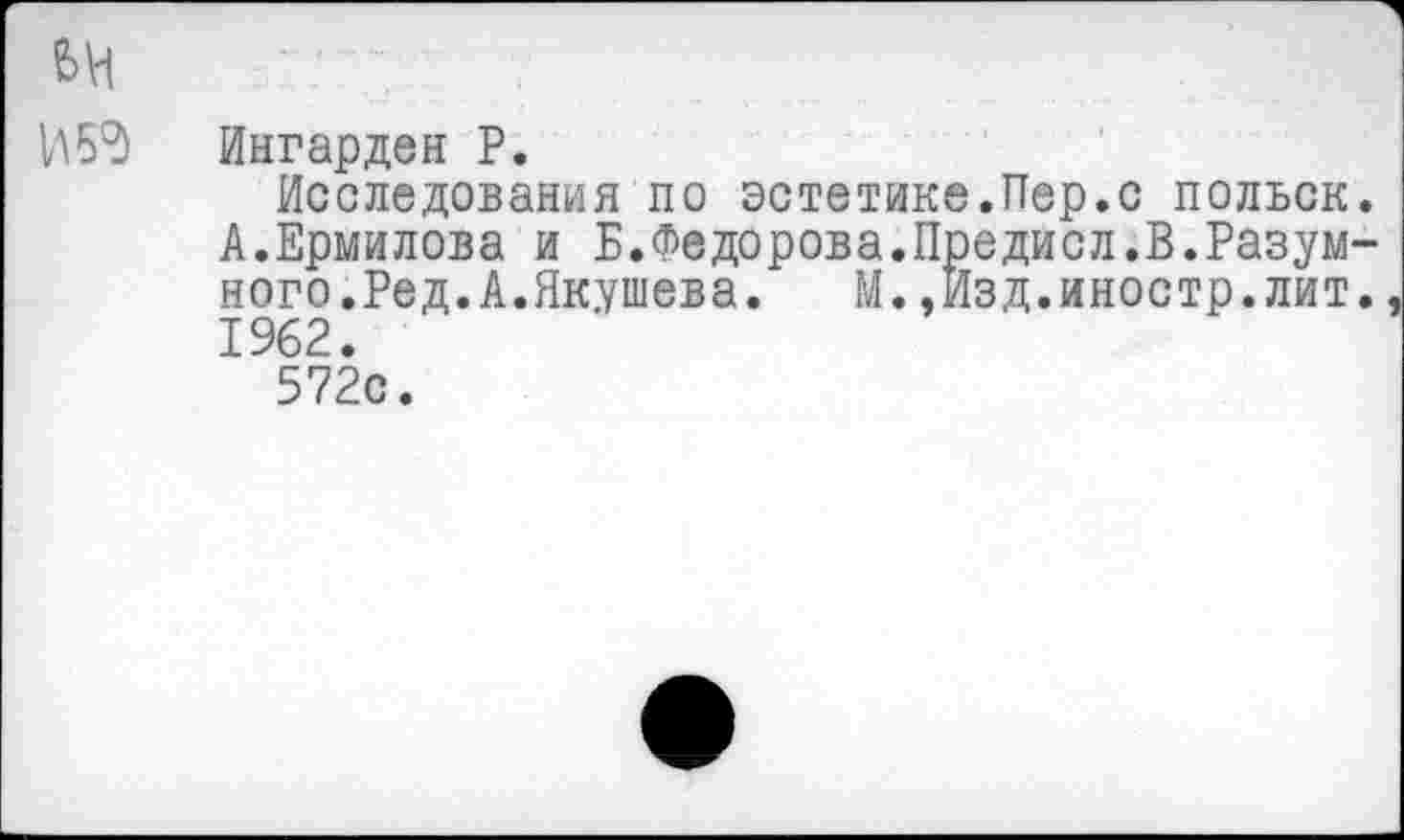 ﻿И 59
Ингарден Р.
Исследования по эстетике.Пер.с польск. А.Ермилова и Б.Федорова.Предисл.В.Разумного.Ред. А.Якушева. М.,Изд.иностр.лит. 1962.
572с.